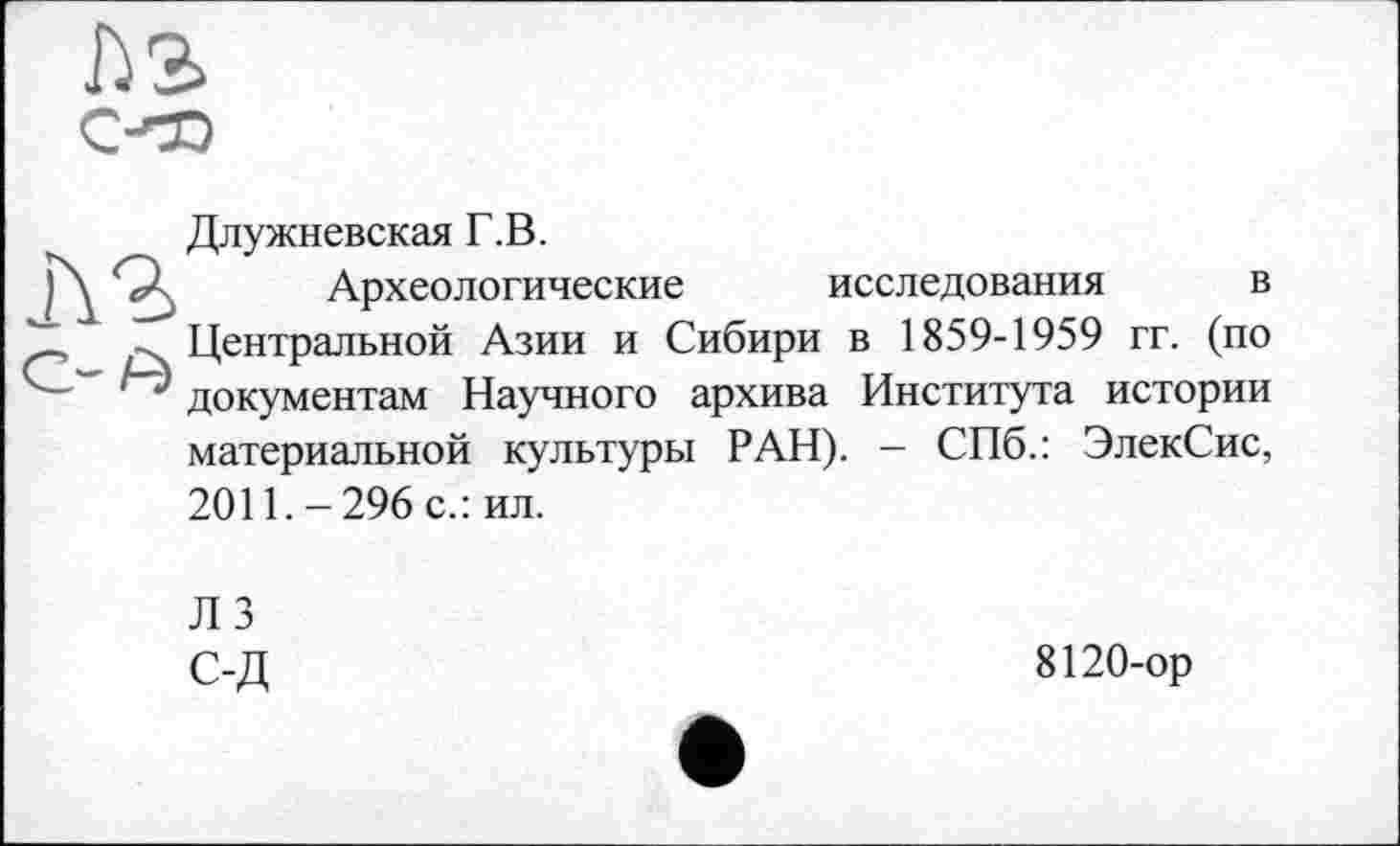 ﻿Длужневская Г.В.
Археологические исследования в Центральной Азии и Сибири в 1859-1959 гг. (по документам Научного архива Института истории материальной культуры РАН). - СПб.: ЭлекСис, 2011. - 296 с.: ил.
Л 3 с-д
8120-ор